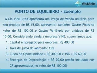 A Cia VINE Ltda apresenta um Preço de Venda unitário para
seu produto de R$ 15,00. Apresenta, também Gastos Fixos no
valor de R$ 100,00 e Gastos Variáveis por unidade de R$
10,00. Considerando ainda a empresa VINE, suponhamos que:
1. Capital empregado pela empresa: R$ 400,00
2. Taxa de juros do Mercado: 15%
3. Custo de Oportunidade = R$ 400,00 x 15% = R$ 60,00
4. Encargos de Depreciação = R$ 20,00 (estão incluídos nos
CF apresentados no valor de R$ 100,00)
PONTO DE EQUILIBRIO - Exemplo
 