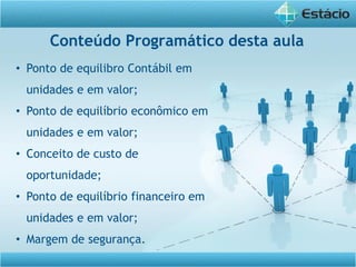 Conteúdo Programático desta aula
• Ponto de equilibro Contábil em
unidades e em valor;
• Ponto de equilíbrio econômico em
unidades e em valor;
• Conceito de custo de
oportunidade;
• Ponto de equilíbrio financeiro em
unidades e em valor;
• Margem de segurança.
 