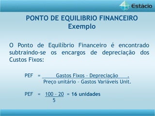 O Ponto de Equilíbrio Financeiro é encontrado
subtraindo-se os encargos de depreciação dos
Custos Fixos:
PEF = Gastos Fixos – Depreciação .
Preço unitário – Gastos Variáveis Unit.
PEF = 100 – 20 = 16 unidades
5
PONTO DE EQUILIBRIO FINANCEIRO
Exemplo
 