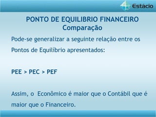 Pode-se generalizar a seguinte relação entre os
Pontos de Equilíbrio apresentados:
PEE > PEC > PEF
Assim, o Econômico é maior que o Contábil que é
maior que o Financeiro.
PONTO DE EQUILIBRIO FINANCEIRO
Comparação
 