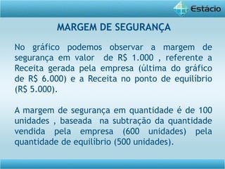 No gráfico podemos observar a margem de
segurança em valor de R$ 1.000 , referente a
Receita gerada pela empresa (última do gráfico
de R$ 6.000) e a Receita no ponto de equilíbrio
(R$ 5.000).
A margem de segurança em quantidade é de 100
unidades , baseada na subtração da quantidade
vendida pela empresa (600 unidades) pela
quantidade de equilíbrio (500 unidades).
MARGEM DE SEGURANÇA
 