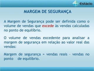 A Margem de Segurança pode ser definida como o
volume de vendas que excede às vendas calculadas
no ponto de equilíbrio.
O volume de vendas excedente para analisar a
margem de segurança em relação ao valor real das
vendas:
Margem de segurança = vendas reais – vendas no
ponto de equilíbrio.
MARGEM DE SEGURANÇA
 