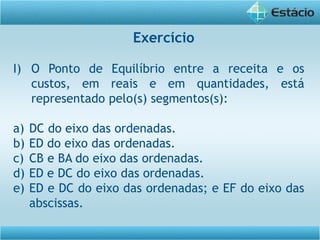 Exercício
I) O Ponto de Equilíbrio entre a receita e os
custos, em reais e em quantidades, está
representado pelo(s) segmentos(s):
a) DC do eixo das ordenadas.
b) ED do eixo das ordenadas.
c) CB e BA do eixo das ordenadas.
d) ED e DC do eixo das ordenadas.
e) ED e DC do eixo das ordenadas; e EF do eixo das
abscissas.
 