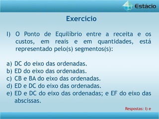 Exercício
I) O Ponto de Equilíbrio entre a receita e os
custos, em reais e em quantidades, está
representado pelo(s) segmentos(s):
a) DC do eixo das ordenadas.
b) ED do eixo das ordenadas.
c) CB e BA do eixo das ordenadas.
d) ED e DC do eixo das ordenadas.
e) ED e DC do eixo das ordenadas; e EF do eixo das
abscissas.
Respostas: I) e
 