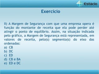 II) A Margem de Segurança com que uma empresa opera é
função do montante de receita que ela pode perder até
atingir o ponto de equilíbrio. Assim, na situação indicada
pelo gráfico, a Margem de Segurança está representada, em
valores de receita, pelo(s) segmento(s) do eixo das
ordenadas:
a) CB
b) DC
c) ED
d) CB e BA
e) ED e DC
Exercício
 