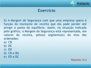 II) A Margem de Segurança com que uma empresa opera é
função do montante de receita que ela pode perder até
atingir o ponto de equilíbrio. Assim, na situação indicada
pelo gráfico, a Margem de Segurança está representada, em
valores de receita, pelo(s) segmento(s) do eixo das
ordenadas:
a) CB
b) DC
c) ED
d) CB e BA
e) ED e DC
Respostas: II) d
Exercício
 