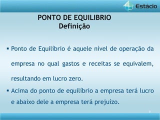 3
PONTO DE EQUILIBRIO
Definição
 Ponto de Equilíbrio é aquele nível de operação da
empresa no qual gastos e receitas se equivalem,
resultando em lucro zero.
 Acima do ponto de equilíbrio a empresa terá lucro
e abaixo dele a empresa terá prejuízo.
 