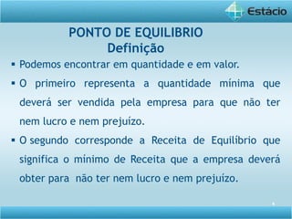 4
 Podemos encontrar em quantidade e em valor.
 O primeiro representa a quantidade mínima que
deverá ser vendida pela empresa para que não ter
nem lucro e nem prejuízo.
 O segundo corresponde a Receita de Equilíbrio que
significa o mínimo de Receita que a empresa deverá
obter para não ter nem lucro e nem prejuízo.
PONTO DE EQUILIBRIO
Definição
 