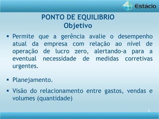 5
 Permite que a gerência avalie o desempenho
atual da empresa com relação ao nível de
operação de lucro zero, alertando-a para a
eventual necessidade de medidas corretivas
urgentes.
 Planejamento.
 Visão do relacionamento entre gastos, vendas e
volumes (quantidade)
PONTO DE EQUILIBRIO
Objetivo
 