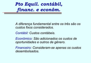 Pto Equil. contábil, 
financ. e econôm. 
A diferença fundamental entre os três são os 
custos fixos considerados. 
Contábil: Custos contábeis. 
Econômico: São adicionados os custos de 
oportunidades e outros de gênero. 
Financeiro: Consideram-se apenas os custos 
desembolsados. 
 