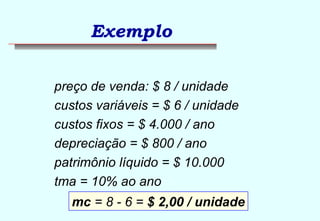 Exemplo 
preço de venda: $ 8 / unidade 
custos variáveis = $ 6 / unidade 
custos fixos = $ 4.000 / ano 
depreciação = $ 800 / ano 
patrimônio líquido = $ 10.000 
tma = 10% ao ano 
mc = 8 - 6 = $ 2,00 / unidade 
 