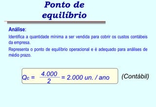 Ponto de 
equilíbrio 
Análise: 
Identifica a quantidade mínima a ser vendida para cobrir os custos contábeis 
da empresa. 
Representa o ponto de equilíbrio operacional e é adequado para análises de 
médio prazo. 
Qc = 4 . 0 0 0 = 2.000 un. / ano (Contábil) 
2 
 