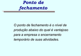 Ponto de 
fechamento 
 O ponto de fechamento é o nível de 
produção abaixo do qual é vantajoso 
para a empresa o encerramento 
temporário de suas atividades. 
 
