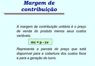 Margem de 
contribuição 
 A margem de contribuição unitária é o preço 
de venda do produto menos seus custos 
variáveis. 
mc = p - cv 
 Representa a parcela do preço que está 
disponível para a cobertura dos custos fixos 
e para a geração do lucro. 
 