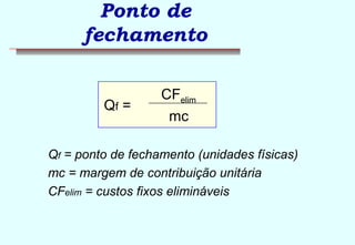 Ponto de 
fechamento 
Qf = 
CFelim 
mc 
Qf = ponto de fechamento (unidades físicas) 
mc = margem de contribuição unitária 
CFelim = custos fixos elimináveis 
 