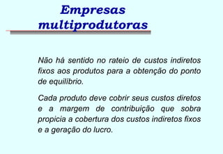 Empresas 
multiprodutoras 
 Não há sentido no rateio de custos indiretos 
fixos aos produtos para a obtenção do ponto 
de equilíbrio. 
 Cada produto deve cobrir seus custos diretos 
e a margem de contribuição que sobra 
propicia a cobertura dos custos indiretos fixos 
e a geração do lucro. 
 