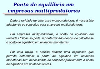 Ponto de equilíbrio em 
empresas multiprodutoras 
Dada a raridade de empresas monoprodutoras, é necessário 
adaptar-se os conceitos para empresas multiprodutoras. 
Em empresas multiprodutoras, o ponto de equilíbrio em 
unidades físicas só pode ser determinado depois de calcular-se 
o ponto de equilíbrio em unidades monetárias. 
Por esta razão, é preciso deduzir uma expressão que 
permita determinar o ponto de equilíbrio em unidades 
monetárias sem necessidade de conhecer previamente o ponto 
de equilíbrio em unidades físicas. 
 