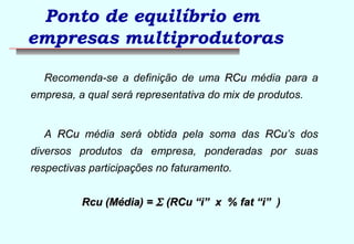 Ponto de equilíbrio em 
empresas multiprodutoras 
Recomenda-se a definição de uma RRCCuu média para a 
empresa, a qual será representativa do mix de produtos. 
A RRCCuu média será obtida pela soma das RRCCuu’s dos 
diversos produtos da empresa, ponderadas por suas 
respectivas participações no faturamento. 
RRccuu ((MMééddiiaa)) == S ((RRCCuu ““ii”” xx %% ffaatt ““ii”” ) 
 