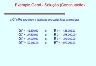 Exemplo Geral - Solução (Continuação) 
c. Q* e Ro para cobrir a totalidade dos custos fixos da empresa: 
Q1* = 42.500,00 e R 1 = 425.000,00 
Q2* = 27.500,00 e R 2 = 275.000,00 
Q3* = 37.000,00 e R 3 = 370.000,00 
QT* = 107.000,00 e RT = 1.070.000,00 
