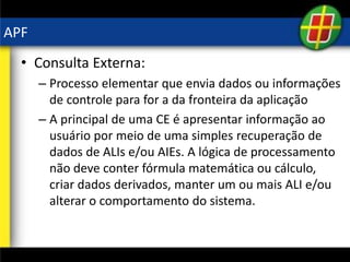 APF
• Consulta Externa:
– Processo elementar que envia dados ou informações
de controle para for a da fronteira da aplicação
– A principal de uma CE é apresentar informação ao
usuário por meio de uma simples recuperação de
dados de ALIs e/ou AIEs. A lógica de processamento
não deve conter fórmula matemática ou cálculo,
criar dados derivados, manter um ou mais ALI e/ou
alterar o comportamento do sistema.
 
