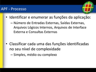 APF - Processo
• Identificar e enumerar as funções da aplicação:
– Número de Entradas Externas, Saídas Externas,
Arquivos Lógicos Internos, Arquivos de Interface
Externa e Consultas Externas
• Classificar cada uma das funções identificadas
no seu nível de complexidade
– Simples, médio ou complexo
 