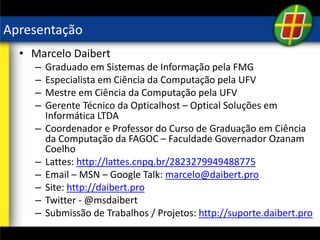 Apresentação
• Marcelo Daibert
– Graduado em Sistemas de Informação pela FMG
– Especialista em Ciência da Computação pela UFV
– Mestre em Ciência da Computação pela UFV
– Gerente Técnico da Opticalhost – Optical Soluções em
Informática LTDA
– Coordenador e Professor do Curso de Graduação em Ciência
da Computação da FAGOC – Faculdade Governador Ozanam
Coelho
– Lattes: http://lattes.cnpq.br/2823279949488775
– Email – MSN – Google Talk: marcelo@daibert.pro
– Site: http://daibert.pro
– Twitter - @msdaibert
– Submissão de Trabalhos / Projetos: http://suporte.daibert.pro
 