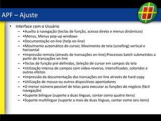 APF – Ajuste
• Interface com o Usuário
– •Auxílio à navegação (teclas de função, acesso direto e menus dinâmicos)
– •Menus, Menus pop-up windows
– •Documentação on-line (help on-line)
– •Movimento automático do cursor, Movimento de tela (scrolling) vertical e
horizontal
– •Impressão remota (através de transações on-line),Processos batch submetidos a
partir de transações on-line
– •Teclas de função pré-definidas, Seleção de cursor em campos da tela
– •Utilização intensa de campos com vídeo-reverso, intensificados, coloridos e
outros efeitos
– •Impressão da documentação das transações on-line através de hard-copy
– •Utilização de mouse ou outros dispositivos apontadores
– •O menor número possível de telas para executar as funções do negócio (fácil
navegação)
– •Suporte bilíngue (suporte a duas línguas, contar como quatro itens)
– •Suporte multilíngue (suporte a mais de duas línguas, contar como seis itens)
 