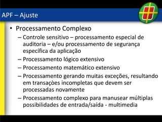 APF – Ajuste
• Processamento Complexo
– Controle sensitivo – processamento especial de
auditoria – e/ou processamento de segurança
específica da aplicação
– Processamento lógico extensivo
– Processamento matemático extensivo
– Processamento gerando muitas exceções, resultando
em transaçòes incompletas que devem ser
processadas novamente
– Processamento complexo para manusear múltiplas
possibilidades de entrada/saída - multimedia
 