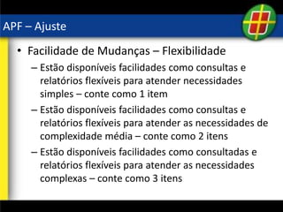 APF – Ajuste
• Facilidade de Mudanças – Flexibilidade
– Estão disponíveis facilidades como consultas e
relatórios flexíveis para atender necessidades
simples – conte como 1 item
– Estão disponíveis facilidades como consultas e
relatórios flexíveis para atender as necessidades de
complexidade média – conte como 2 itens
– Estão disponíveis facilidades como consultadas e
relatórios flexíveis para atender as necessidades
complexas – conte como 3 itens
 