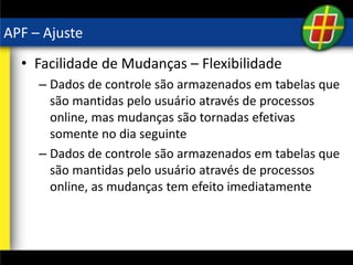 APF – Ajuste
• Facilidade de Mudanças – Flexibilidade
– Dados de controle são armazenados em tabelas que
são mantidas pelo usuário através de processos
online, mas mudanças são tornadas efetivas
somente no dia seguinte
– Dados de controle são armazenados em tabelas que
são mantidas pelo usuário através de processos
online, as mudanças tem efeito imediatamente
 