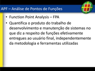 APF – Análise de Pontos de Funções
• Function Point Analysis – FPA
• Quantifica o produto do trabalho de
desenvolvimento e manutenção de sistemas no
que diz a respeito de funções efetivamente
entregues ao usuário final, independentemente
da metodologia e ferramentas utilizadas
 