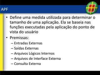 APF
• Define uma medida utilizada para determinar o
tamanho de uma aplicação. Ela se baseia nas
funções executadas pela aplicação do ponto de
vista do usuário
• Premissas:
– Entradas Externas
– Saídas Externas
– Arquivos Lógicos Internos
– Arquivos de Interface Externa
– Consulta Externa
 