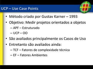 UCP – Use Case Points
• Método criado por Gustav Karner – 1993
• Objetivo: Medir projetos orientados a objetos
– APF – Estruturado
– UCP – OO
• São avaliados principalmente os Casos de Uso
• Entretanto são avaliados ainda:
– TCF – Fatores de complexidade técnica
– EF – Fatores Ambientes
 
