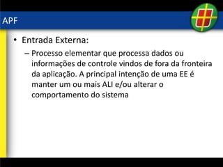 APF
• Entrada Externa:
– Processo elementar que processa dados ou
informações de controle vindos de fora da fronteira
da aplicação. A principal intenção de uma EE é
manter um ou mais ALI e/ou alterar o
comportamento do sistema
 