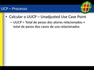 UCP – Processo
• Calcular o UUCP – Unadjusted Use Case Point
– UUCP = Total de pesos dos atores relacionados +
total de pesos dos casos de uso relacionados
 