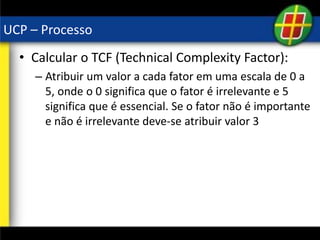 UCP – Processo
• Calcular o TCF (Technical Complexity Factor):
– Atribuir um valor a cada fator em uma escala de 0 a
5, onde o 0 significa que o fator é irrelevante e 5
significa que é essencial. Se o fator não é importante
e não é irrelevante deve-se atribuir valor 3
 