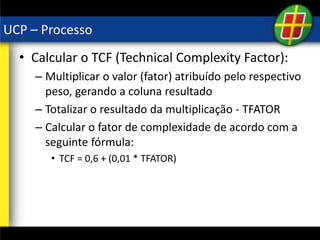 UCP – Processo
• Calcular o TCF (Technical Complexity Factor):
– Multiplicar o valor (fator) atribuído pelo respectivo
peso, gerando a coluna resultado
– Totalizar o resultado da multiplicação - TFATOR
– Calcular o fator de complexidade de acordo com a
seguinte fórmula:
• TCF = 0,6 + (0,01 * TFATOR)
 
