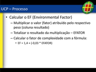 UCP – Processo
• Calcular o EF (Environmental Factor)
– Multiplicar o valor (fator) atribuído pelo respectivo
peso (coluna resultado)
– Totalizar o resultado da multiplicação – EFATOR
– Calcular o fator de complexidade com a fórmula:
• EF = 1,4 + (-0,03 * EFATOR)
 