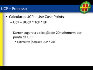 UCP – Processo
• Calcular o UCP – Use Case Points
– UCP – UUCP * TCF * EF
– Karner sugere a aplicação de 20hs/homem por
ponto de UCP
• Estimativa (horas) = UCP * 20;
 