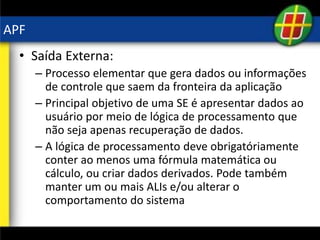 APF
• Saída Externa:
– Processo elementar que gera dados ou informações
de controle que saem da fronteira da aplicação
– Principal objetivo de uma SE é apresentar dados ao
usuário por meio de lógica de processamento que
não seja apenas recuperação de dados.
– A lógica de processamento deve obrigatóriamente
conter ao menos uma fórmula matemática ou
cálculo, ou criar dados derivados. Pode também
manter um ou mais ALIs e/ou alterar o
comportamento do sistema
 