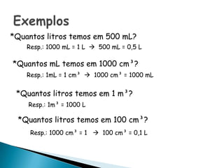 *Quantos litros temos em 500 mL?
    Resp.: 1000 mL = 1 L  500 mL = 0,5 L

*Quantos mL temos em 1000 cm³?
    Resp.: 1mL = 1 cm³  1000 cm³ = 1000 mL


 *Quantos litros temos em 1 m³?
    Resp.: 1m³ = 1000 L

 *Quantos litros temos em 100 cm³?
     Resp.: 1000 cm³ = 1  100 cm³ = 0,1 L
 