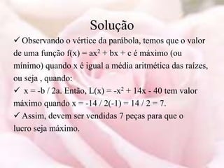 Solução
 Observando o vértice da parábola, temos que o valor
de uma função f(x) = ax2 + bx + c é máximo (ou
mínimo) quando x é igual a média aritmética das raízes,
ou seja , quando:
 x = -b / 2a. Então, L(x) = -x2 + 14x - 40 tem valor
máximo quando x = -14 / 2(-1) = 14 / 2 = 7.
 Assim, devem ser vendidas 7 peças para que o
lucro seja máximo.
 