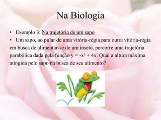 Na Biologia
• Exemplo 3: Na trajetória de um sapo
• Um sapo, ao pular de uma vitória-régia para outra vitória-régia
em busca de alimentar-se de um inseto, percorre uma trajetória
parabólica dada pela função y = -x² + 4x. Qual a altura máxima
atingida pelo sapo na busca de seu alimento?
 