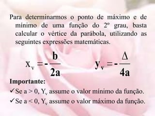 Para determinarmos o ponto de máximo e de
  mínimo de uma função do 2º grau, basta
  calcular o vértice da parábola, utilizando as
  seguintes expressões matemáticas.

             b
     xv    -                 yv -
             2a                      4a
Importante:
Se a > 0, Yv assume o valor mínimo da função.
Se a < 0, Yv assume o valor máximo da função.
 