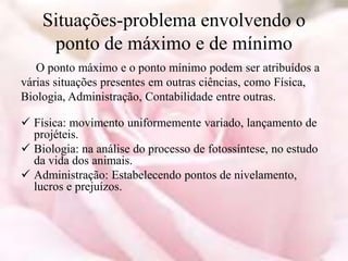 Situações-problema envolvendo o
     ponto de máximo e de mínimo
   O ponto máximo e o ponto mínimo podem ser atribuídos a
várias situações presentes em outras ciências, como Física,
Biologia, Administração, Contabilidade entre outras.

 Física: movimento uniformemente variado, lançamento de
  projéteis.
 Biologia: na análise do processo de fotossíntese, no estudo
  da vida dos animais.
 Administração: Estabelecendo pontos de nivelamento,
  lucros e prejuízos.
 