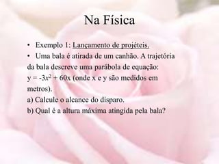 Na Física
• Exemplo 1: Lançamento de projéteis.
• Uma bala é atirada de um canhão. A trajetória
da bala descreve uma parábola de equação:
y = -3x2 + 60x (onde x e y são medidos em
metros).
a) Calcule o alcance do disparo.
b) Qual é a altura máxima atingida pela bala?
 