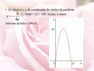 • b) Altura é o y da coordenada do vértice da parábola.
             = -3600 / -12 = 300. Assim, a altura
y
        4a
máxima da bala é 300 m.
 