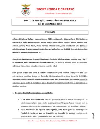 SPORT LISBOA E CARTAXO
                                           FUNDADO EM 9 DE SETEMBRO DE 1935

    ________________________________________________________________________________________

               PONTO DE SITUAÇÃO – COMISSÃO ADMINISTRATIVA
                                  EM 17 DEZEMBRO 2012


                                           INTRODUÇÃO


A Assembleia Geral do Sport Lisboa e Cartaxo (SLC) reunida em 4 e 11 de Junho de 2012 deliberou
mandatar os sócios Avelar Marques, Carlos Santos, David Lobato, Gilberto Barrela, Manuel Dias,
Miguel Ferreira, Paulo Neves, Pedro Florindo e Vasco Cunha, para constituírem uma Comissão
Administrativa e dirigirem os destinos do clube até ao final do ano de 2012, devendo depois disso
realizar-se eleições em Janeiro de 2013.


O resultado da actividade desenvolvida por esta Comissão Administrativa é exposto, hoje - dia 17
de Dezembro, nesta Assembleia Geral Extraordinária, de modo a informar todos os associados
sobre qual é o ponto de situação em que se encontra o SLC.


Sem querer colocar em causa o trabalho desenvolvido pela anterior Direcção do SLC (que
entretanto se constituiu depois em Comissão Administrativa até ao início de Junho de 2012) e
admitindo o mérito e as dificuldades que encontraram para desenvolver o seu trabalho, temos de
esclarecer que a partir da tomada de posse da actual Comissão Administrativa se constatou e se
decidiu o seguinte:


1. Do ponto de vista financeiro (e na generalidade):


       a. O SLC não é auto-sustentável, uma vez que as suas receitas (fixas e variáveis) não são
           suficientes para fazer face a todos os compromissos/despesas fixas e variáveis com os
           quais tem contrato ou dos quais necessita, para desenvolver a sua actividade corrente;
       b. Havia necessidade de liquidar, com urgência, uma divida junto da Associação de
           Futebol de Santarém que era impeditiva da inscrição de qualquer equipa ou de
                                                                                                    1
                                                                                                    Página




           qualquer atleta do SLC (no montante de 5.200,00 Euros);

                      Rua Dr. Lopes Batista, 4-B - Apartado155 - 2071-999 CARTAXO
 