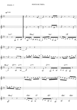 FOLHA 5                                 PONTO DE TRIPA



       ﬁ Coda
  bbbb                       « ‰.           «
                                       ‰ . #ˆ         «            « « « «               «
                        “{ ˆ
                             «
                             k
                             «
=====================================
&                                           «
                                            k
                                            «         ˆ ‰ . ≈ #ˆ « «
                                                      «
                                                      k
                                                      «            « « «
                                                                   « « ˆ
                                                                     ˆ   ˆ ‰.
                                                                         «
                                                                         k
                                                                         «
                                                                                     ‰.  « =
                                                                                         k
                                                                                         ˆ
                                                                                         «
                        “
                        “
                        “
                        “ « ‰.                                  « « «
  bbbb                       «          ‰ . nœ»K
                                               »»       œ
                                                       »»
                                                                « « «
                                                      »K ‰ . ≈ ˆ #ˆ «
                                                                « « ˆ«
                                                                     «
                                                                         «
                                                                         k ‰.
                                                                         «
                                                                         ˆ
                                                                         «           ‰.  œ
                                                                                         »K =
                                                                                          »»
=====================================
&                       “{ ˆ k
                             «
                        “
                        “
                        “         F#maj7                                         C#7
  bb b Œ                “
         Fm6/9                                                Bm6

& b           ≈ « «   « “ { _ _ _ _ _ _ _ _ _ _ _ nˆ _ _ _ _ ≈ « _ _ _ _ _ =
                                   « « «« « « « « «« « « «
                 « _ _ « «« ˆ « «« « « « « «« « « «
                 _ _ #_ « _ ˆ _ #_ n_ _ _ _ n « _ « _ _ _ _
                                «« « « «« « « « «
=====================================
                   «  «                                                    «« « « « « _
                                                                           ˆ« « « « « «
                                                                           « « _ nˆ _ bˆ _   «
                 _ _ _ « _ « « _ __ _ _ ˆ «
                 « ˆ
                   «
                 _ «
                 « «
                 «
                      «
                      «
                      ˆ
                      «     ˆ « « « «« « «
                                «
                                «      « « « n_ _
                                       ˆ ˆˆ « «             ˆ  « _ _ «
                                                               « « « «
                                                               ˆ « « ˆ
                                                                   « #_
                                                                             ˆ « « « « #_
                                                                               ˆ
                                                                               «       «
                                                                                       ˆ     «
                                                                                             «
                                                                                             «
                                                                                             ˆ
                 _
                #«
                 ˆ              _
                               #ˆ
                                «                 « ˆ
                                                  ˆ «              « «
                                                                  n_ «
                                                                   ˆ ˆ


  bbbb «
       ˆ ‰. _
       «
       k
       «    «   « « ‰. Œ
=====================================
&           «
            ˆ
            «.  «
                «
                _
               n_
                ˆ
                « «
                  _
                  «
                  k
                  _
                  ˆ                 =
                  «


                  »»»    »»»œ »»»»œ »»»
                  _ n_ _ _ _ œ b_ _ _ _ _ »œ œ »œ
                  œ »»»œ _ _ œ »» »»»œ »»»œ »»œ »œ »»œ
                                             » »»» » »» »»» »» ≈ ≈ #œ »œ #œ nœ _ œ _
                                                                                      »œ »œ
                                                                                       »
   bb
  bb  x ‰. «
           «
           ˆ.
           «  «
              «
              ˆ
              « ≈                     » » »                         »»» »» »»» »»»» »»» »»» »»»
=====================================
&                                                                                           =


     F#maj7      Bb7(b5)   A7(b5)             A7(b5)              Ab7(b5)                  G7(b5)
  bbbb « ‰ .  «   «   ‰. Œ  « Œ  « « «  « « «  « Œ =
=====================================
&      «
       _
       «
       k
       _      «
              _
              «.  «
                  _
                  « _       «
                            _
                            «
                            k    « « «
                                   « «  « « «
                                          « «
                                 _ _ _ _ _ _ _
                                        « _ _ _
                                 « _ n_ _ _ _ _«
                                               «
       «
       _
       ˆ
       «     n_
              «
              _
              «
              ˆ  b_
                  «
                  _
                  ˆ
                  « _
                    _
                    x       _
                            «
                           n_
                            «
                            _
                            ˆ
                            «
                                 _ ˆ «
                                 _ « «
                                 « « ˆ  « « «
                                        ˆ « ˆ  «
                                #_ _ _ _ ˆ n_ #_
                                 «
                                 «
                                 ˆ      «   «
                                            «  «
                                               «
                                               ˆ

                                                                                                      « «
  bbbb      nœ bœ
             »»» »»»
               »» »» œ »
                     »»» œ »»»»œ »œ »œ »œ œ œ œ œ ≈ »œ nœ »œ »œ nœ »œ œ »œ nœ »œ bˆ « « «
                         »»»                             »                                »
                                  »» »» »»» »»»» »»»» »»»» »»» »» »»» »»» »»» »»»» »»» »»»» »»» »»» » « « « =
                                                                                                      « ˆ « «
                                                                                                          « «
                                                                                                          ˆ «
=====================================
&                                                               »                             » » »         ˆ
                                                                                                            «


          _ » _ »
          »»œ    œ
                 »
              »» » »»
  b b b b » #œ »» nœ »»»œ nœ bœ
                           »»» »»»
=====================================
&                                   =


           F#maj7                    C # m6            Eb 7          G#13              G # m7       G # m6
  bbbb    ‰. Œ ≈ « « « « ‰. « _ _ _ ‰ _
        _
        _
                 « _ _ _
                 ˆ ˆ « «
                 « _ _ _
                   « _ _ k
                   « n« bˆ  « « « «
                            ˆ « « «
                            « « _ _
=====================================
&                  « « «    _ _ #_ _
                              « « «
                              ˆ « «
                                       «
                                       «
                                       j
                                       «
                                       _
                                          «
                                          «
                                          _
                                          «
                                          _
                                             «
                                             «
                                             _
                                             «
                                             _ =
        _             « «
                      ˆ  «       « «
                                 ˆ ˆ   «
                                       _
                                       «  «
                                         #_
                                          ˆ
                                          «  «
                                            n_
                                             ˆ
                                             «
       #_
        x                             #_
                                       ˆ
                                       «
 