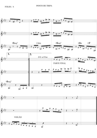 PONTO DE TRIPA
     FOLHA 6




          « « « «                                                « « «
  b b b b « #ˆ ˆ « Œ
          « « « «
          ˆ «
          « «        ≈  »» »»»» »»» nœ »»œ #œ nœ »œ nœ »œ »œ « « « «
                       »œ œ œ                »»» »»»
                                     »»» »» »» »»    »»» » » »»» « « « «
                                                                 ˆ « « «
                                                                   ˆ #ˆ nˆ
&                «
=====================================
                 ˆ
                 «                                     » »» »» »      « «« =


                                                        « «
 b bb          »» »»» »» nœ »»œ #œ nœ »»»»œ nœ »œ »œ ˆ « « «
              »œ »œ »œ            »»» »»»           »»» « « « «
                                                        « « « «
                                                          ˆ #ˆ nˆ
& b         ≈             »»» »» »» »»
=====================================     » »»» »»» »        « «
                                                             « «  =


             F#maj7                                            F#maj7                   G# m       C#7
 b b b « ‰ . ≈ « « « ≈ « « « « « #ˆ nˆ « « « « « « « « ≈ « ˆ « « « « «
                       « « « « « « « « « « ˆ «« « «      « « « « « « =
                                         Cdim

& b _   _
        «
        k
               « nˆ bˆ
               « « «   « « « _ _ « « « __ « «_ _ _
                       « ˆ « n_ « « « ˆ n_ ˆ « ˆ « _ _
=====================================
        «      ˆ « «   ˆ ˆ « «« ˆ
                              «
                              ˆ          « «
                                         « «
                                         ˆ «
                                         «          « n_
                                                 « #_ «
                                                 ˆ « « « « « _ «_ _ _
                                                         « « n« ˆ _ « _
                                                         ˆ    ˆ « ˆ «
                                                              « « « _
                                                                  ˆ    «
        «
       #_
        ˆ
        «                                           « ˆ
                                                    ˆ                  «
                                                                       «
                                                                      #_
                                                                       «
                                                                       ˆ
        1.                       2.
                                                 « « « « « « «
                                                 « « « « « « «                                « « « «
  bbbb                                           ˆ « « ˆ ˆ ˆ ˆ
                                                 « « « « « « «
                                                     ˆ «
                                                       ˆ
                                                                             »œ               « « « «
                                                                        ≈ »»»» »»»»œ »»»œ »»œ ˆ ˆ ˆ nˆ
                                                                                              «
                                                                                              « « « =     «
                                                                                                          «
                            D.S. al Fine
=====================================
&                     {
                      ”                                                              » » »                «
                      ”
                      ”
                                                 PARTE FINAL

                      ”         _ _ _ _ _ _ n_ b_ n_ _
                                _ »œ _ _ _ œ _ _ _ _
                                »»»œ » œ œ œ »» _ _ _ _
                                         »»» »»» »»       »œ œ œ »»»»œ
                                                               » »
                                                   »» » »»» »»» »»» _
                                                                              b_ _ _
                                                                                œ »œ
                                                                                »»»
                                                                               _ _ »»œ »œ
                                                                               _ _ _ _ »œ
                                                                               _ »»»» »» »» » »œ nœ _
                                                                                  »»                      _ »œ
                                                                                                             »
   bb
  bb                  ” Œ
                            ≈     » » »        »                      »
                                                                        ≈                       »» »» »»» »»»
=====================================
&                     {”                                                                                  =
                       ”
                       ”
      F#maj7           ”
                                                                              « « « « « «
   bb
  bb «       ≈ « « « ” «        ≈                « « « «
                                                 « « « « « « nˆ
                                                 « « « «   ˆ        «   ≈ « « « « « « « =
                                                                              « « « « « « « «
                                                                              ˆ ˆ « « « ˆ « «
=====================================
&        «
         _
         «          « ” _
                « « «
                  « «
                _ _ _  { _«
                          «                      « « « _ « «
                                                 ˆ « «
                                                     ˆ ˆ     « « «
                                                             «
                                                             ˆ  ˆ                       ˆ «
                                                                                        « _ ˆ
                                                                                            ˆ
                                                                                            «         « _
                                                                                                      « «
                                                                                                      ˆ « «
         _
         «
        #_
         ˆ
         «      « _ _
                _ _ _
                « « ˆ
                _ « «
                « ˆ       «
                         #_
                          ˆ
                          «                                                                               ˆ
               #_
                ˆ
                «


  bbbb        Ó                                              Œ ‰ ««
                                                                  j
                                                                  ˆ
                                                                  «   ”
=====================================
&                                                                    =
                                                                      ”
                                                                      ”
                                   _»»»œ                              ”
                                             »œ »»œ »
                                   _ nœ _ _ »œ»»» » »     »œ      œ
                                                                  »J  ”
  bb b        Ó                  ≈ »»
                                         »»» » » » »œ »»     Œ ‰ »»
& b
=====================================             » » »» »»          =”
                                                                      ”
                                                                      ”
                                                                      ”
                VIOLÃO

            « « « « « «
  b b b b ≈ « ˆ ˆ ˆ « «£ « « « «
            « « « « « « « « £ «
            « « « « ˆ _ _ _ _ _
            ˆ     « «              «                         Œ ‰ «    ”
                       ˆ « _ _ _
                         ˆ « « ˆ
                       « « ˆ ˆ _   «
=====================================
&                                  «                              «
                                                                 nˆ
                                                                  j
                                                                  «  =”
                           « « «
                             « «
                               «   _
                                   «
                                  n_
                                   «
                                   _
                                   ˆ
                                   «
 